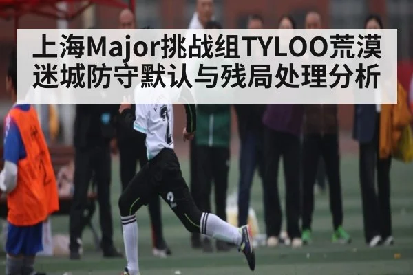 上海Major挑战组TYLOO荒漠迷城防守默认与残局处理分析